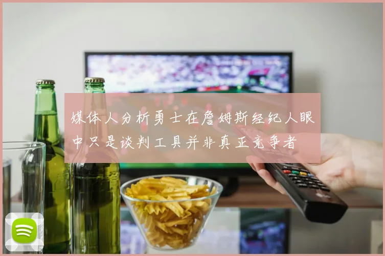 媒体人分析勇士在詹姆斯经纪人眼中只是谈判工具并非真正竞争者