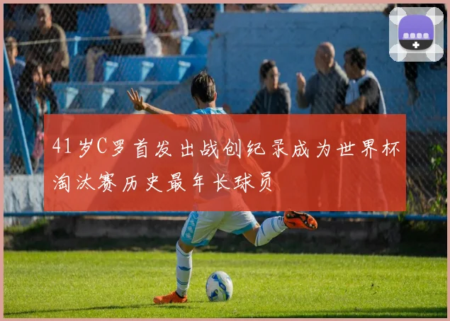 41岁C罗首发出战创纪录成为世界杯淘汰赛历史最年长球员