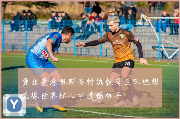 费尔曼感慨斯洛特执教荷兰队理想无缘世界杯心中遗憾难平