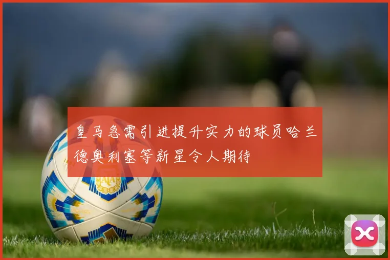 皇马急需引进提升实力的球员哈兰德奥利塞等新星令人期待