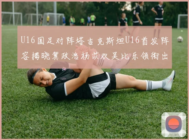 U16国足对阵塔吉克斯坦U16首发阵容揭晓冀政浩杨苡欢吴比乐领衔出战