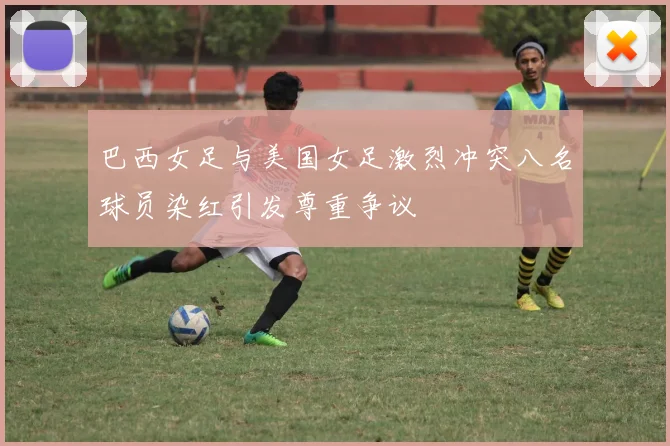 巴西女足与美国女足激烈冲突八名球员染红引发尊重争议