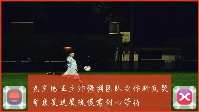 克罗地亚主帅强调团队合作科瓦契奇康复进展缓慢需耐心等待