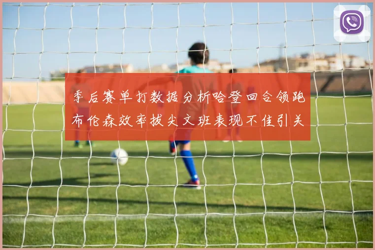 季后赛单打数据分析哈登回合领跑布伦森效率拔尖文班表现不佳引关注