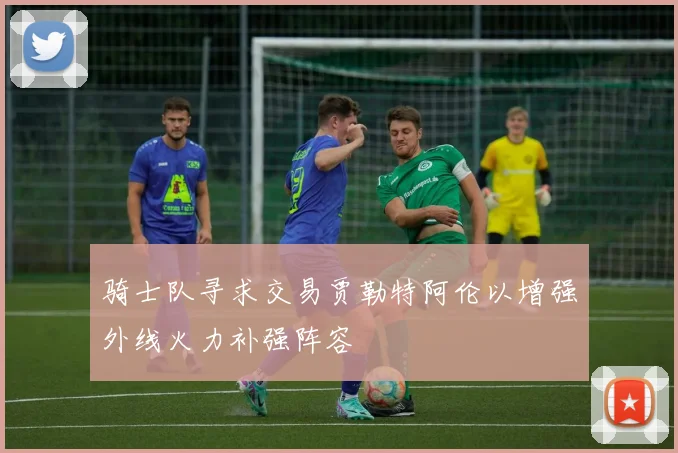 骑士队寻求交易贾勒特阿伦以增强外线火力补强阵容