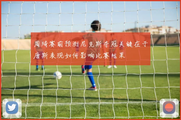 周琦赛前预测尼克斯夺冠关键在于唐斯表现如何影响比赛结果