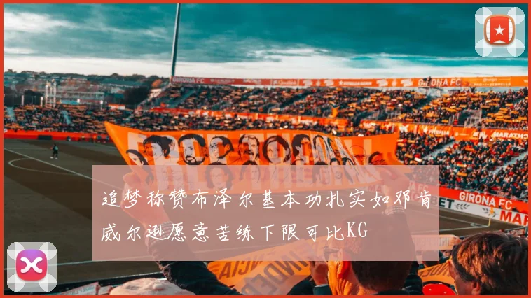 追梦称赞布泽尔基本功扎实如邓肯威尔逊愿意苦练下限可比KG