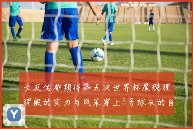 长友佑都期待第五次世界杯展现猩猩般的实力与风采穿上5号球衣的自豪感