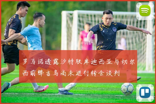 罗马诺透露沙特联库迪西亚与切尔西前锋吉乌尚未进行转会谈判