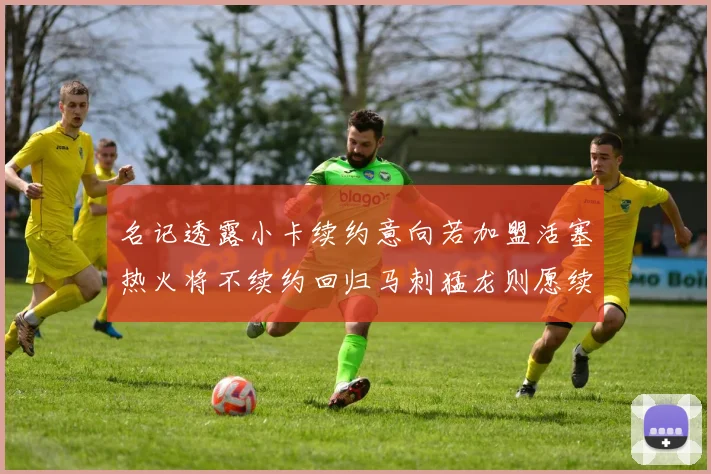 名记透露小卡续约意向若加盟活塞热火将不续约回归马刺猛龙则愿续约