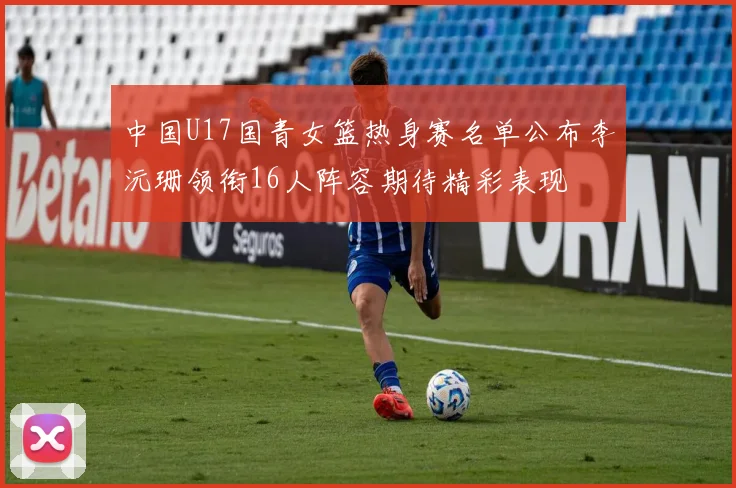 中国U17国青女篮热身赛名单公布李沅珊领衔16人阵容期待精彩表现
