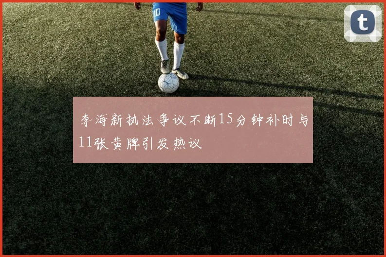 李海新执法争议不断15分钟补时与11张黄牌引发热议