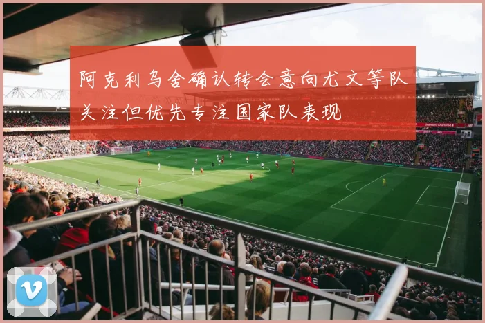 阿克利乌舍确认转会意向尤文等队关注但优先专注国家队表现
