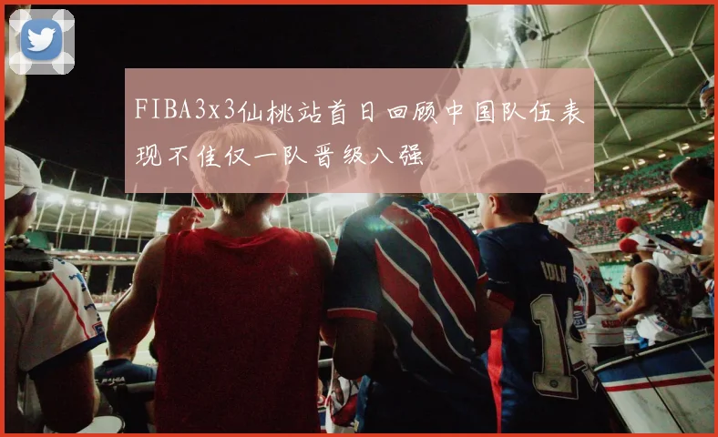 FIBA3x3仙桃站首日回顾中国队伍表现不佳仅一队晋级八强
