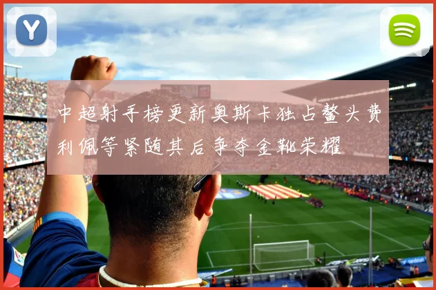 中超射手榜更新奥斯卡独占鳌头费利佩等紧随其后争夺金靴荣耀