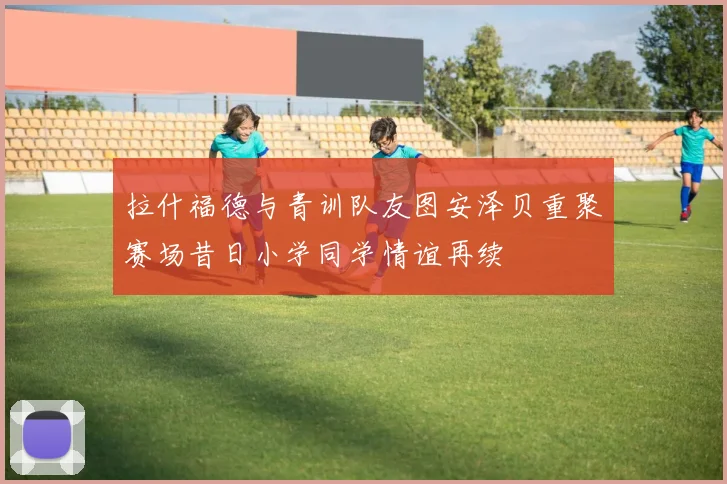 拉什福德与青训队友图安泽贝重聚赛场昔日小学同学情谊再续