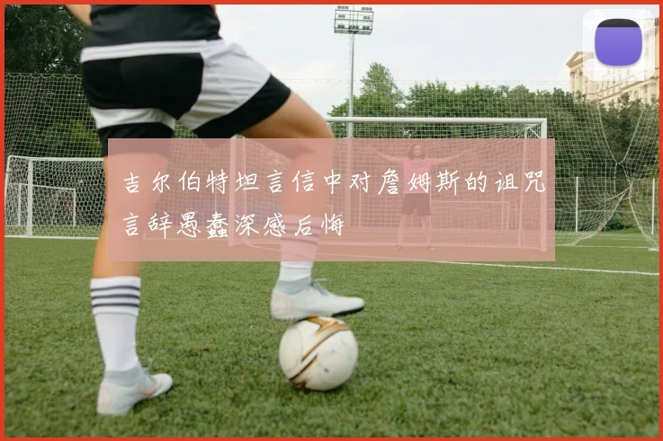 吉尔伯特坦言信中对詹姆斯的诅咒言辞愚蠢深感后悔