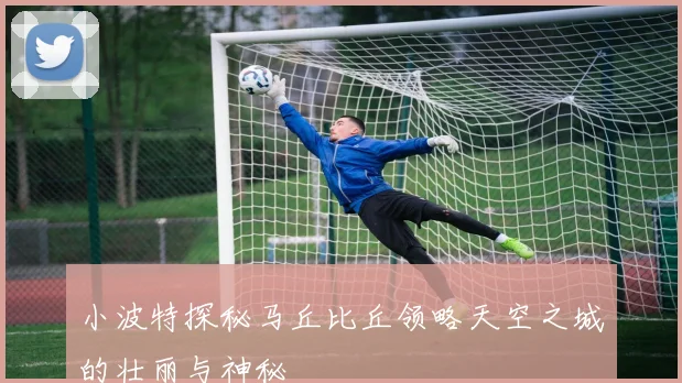 小波特探秘马丘比丘领略天空之城的壮丽与神秘