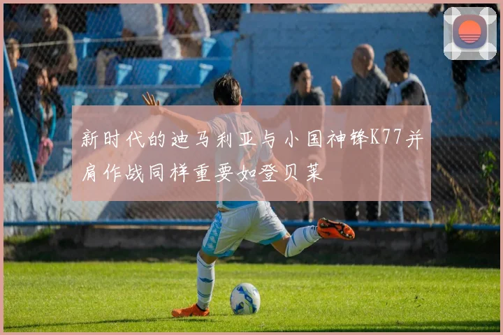 新时代的迪马利亚与小国神锋K77并肩作战同样重要如登贝莱