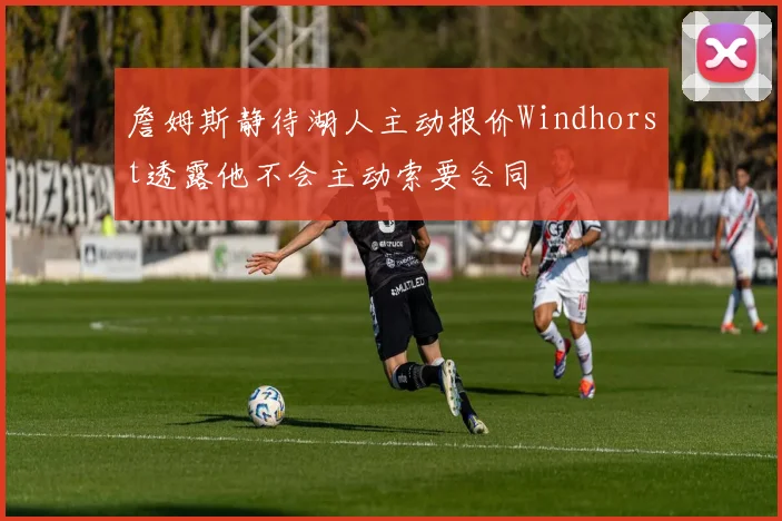 詹姆斯静待湖人主动报价Windhorst透露他不会主动索要合同