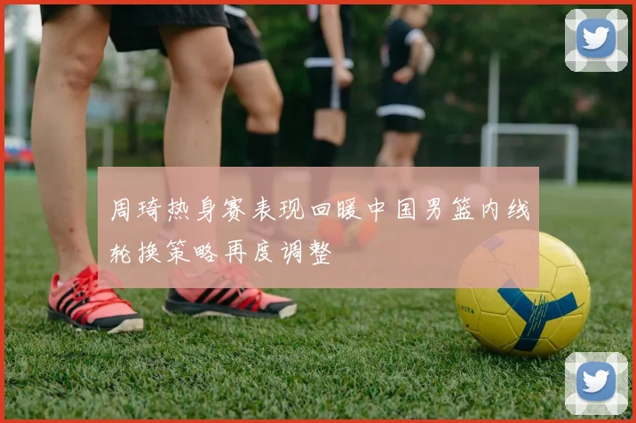 周琦热身赛表现回暖中国男篮内线轮换策略再度调整