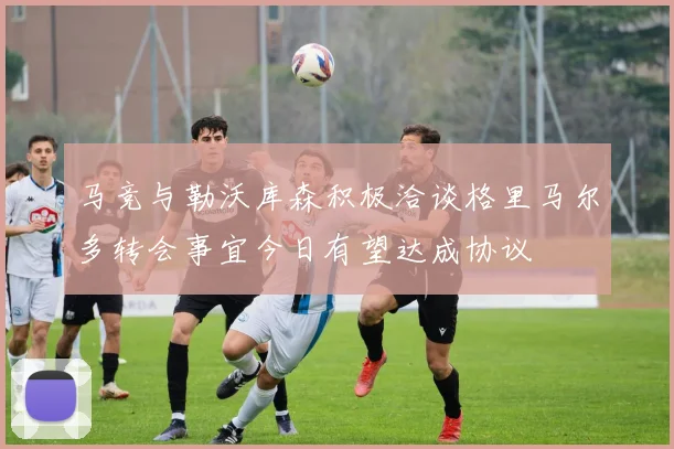 马竞与勒沃库森积极洽谈格里马尔多转会事宜今日有望达成协议