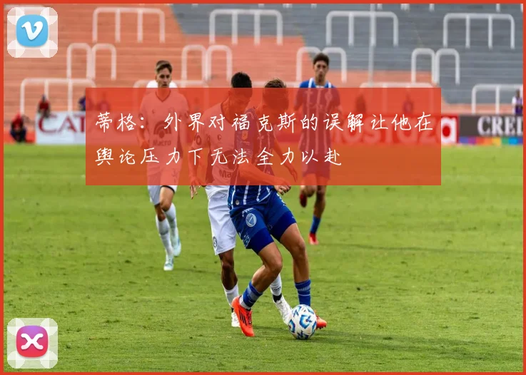 蒂格：外界对福克斯的误解让他在舆论压力下无法全力以赴